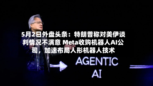 5月2日外盘头条：特朗普称对美伊谈判情况不满意 Meta收购机器人AI公司，加速布局人形机器人技术