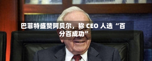 巴菲特盛赞阿贝尔，称 CEO 人选 “百分百成功”-第2张图片