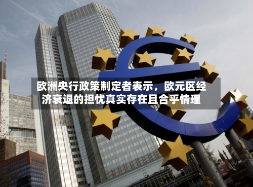 欧洲央行政策制定者表示，欧元区经济衰退的担忧真实存在且合乎情理-第2张图片