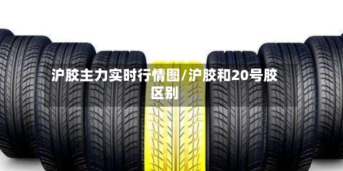沪胶主力实时行情图/沪胶和20号胶区别