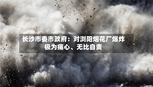 长沙市委市政府：对浏阳烟花厂爆炸极为痛心、无比自责-第2张图片
