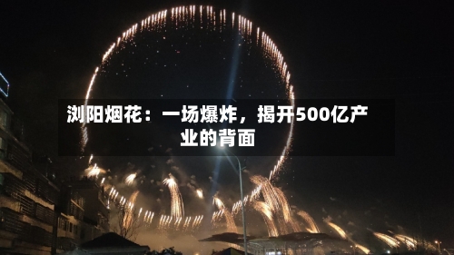 浏阳烟花：一场爆炸，揭开500亿产业的背面-第3张图片