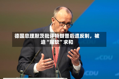 德国总理默茨批评特朗普后遭反制，被迫“服软”求和-第2张图片
