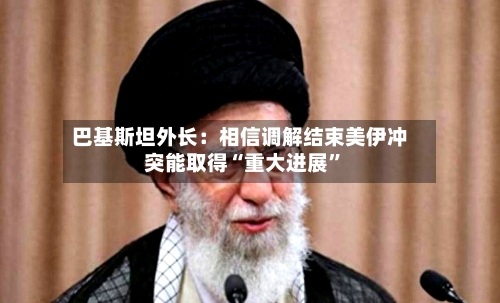 巴基斯坦外长：相信调解结束美伊冲突能取得“重大进展”-第2张图片