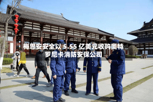 梅思安安全以 5.55 亿美元收购奥特罗尼卡消防安保公司-第3张图片