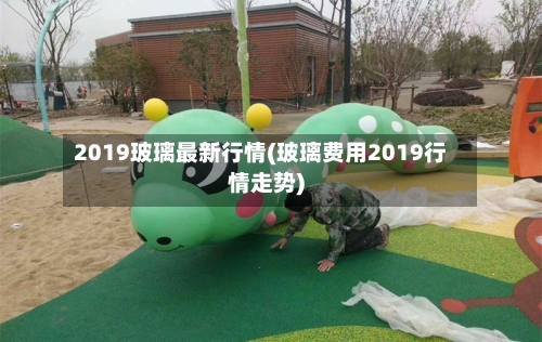 2019玻璃最新行情(玻璃费用2019行情走势)