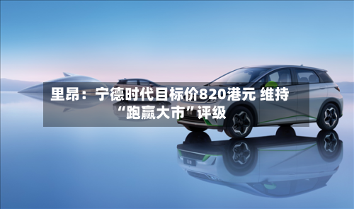 里昂：宁德时代目标价820港元 维持“跑赢大市”评级-第2张图片