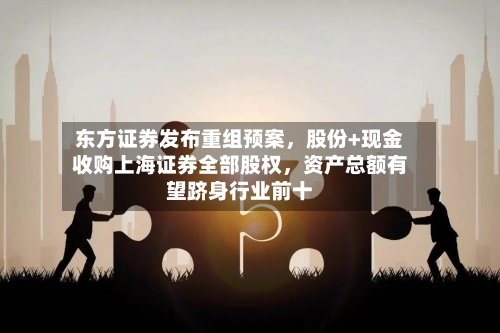 东方证券发布重组预案，股份+现金收购上海证券全部股权	，资产总额有望跻身行业前十-第2张图片