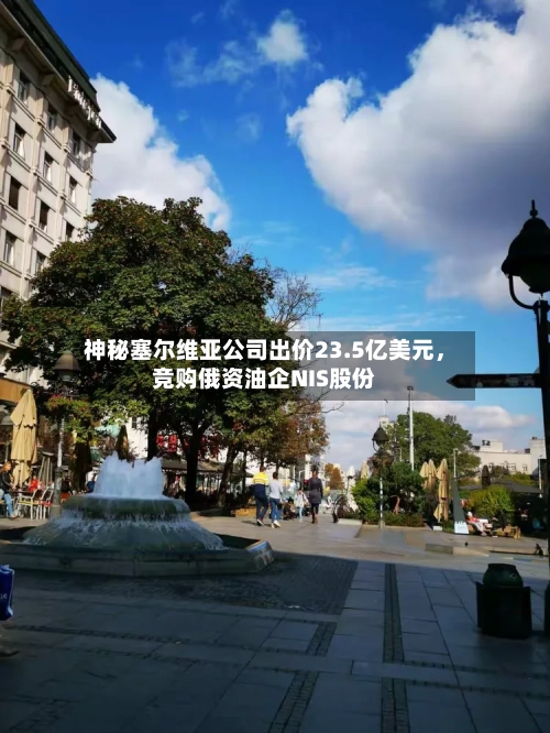 神秘塞尔维亚公司出价23.5亿美元，竞购俄资油企NIS股份-第2张图片