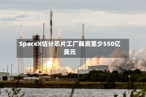 SpaceX估计芯片工厂耗资至少550亿美元