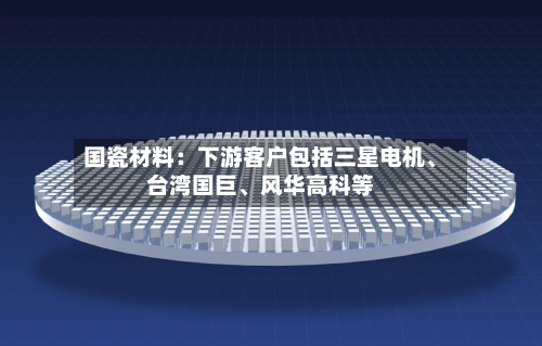 国瓷材料：下游客户包括三星电机、台湾国巨、风华高科等-第3张图片