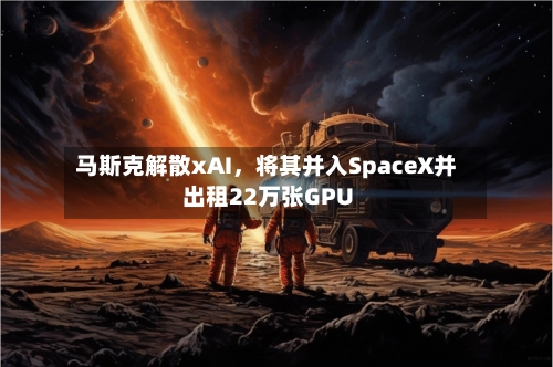 马斯克解散xAI	，将其并入SpaceX并出租22万张GPU-第3张图片