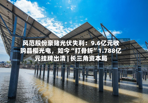 风范股份豪赌光伏失利：9.6亿元收购晶樱光电，如今“打骨折”1.788亿元挂牌出清 | 长三角资本局-第3张图片