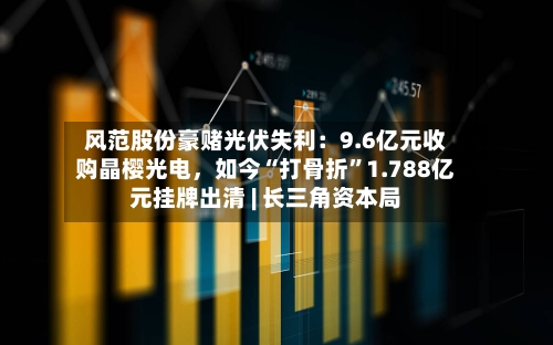 风范股份豪赌光伏失利：9.6亿元收购晶樱光电，如今“打骨折”1.788亿元挂牌出清 | 长三角资本局-第2张图片