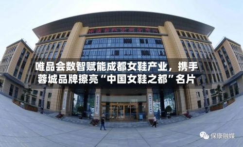 唯品会数智赋能成都女鞋产业	，携手蓉城品牌擦亮“中国女鞋之都”名片-第3张图片