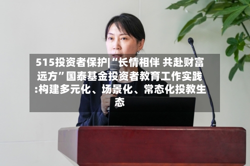 515投资者保护|“长情相伴 共赴财富远方”国泰基金投资者教育工作实践:构建多元化、场景化、常态化投教生态