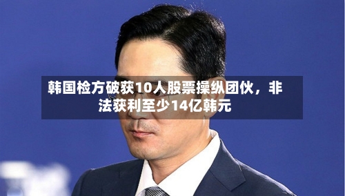 韩国检方破获10人股票操纵团伙，非法获利至少14亿韩元-第2张图片