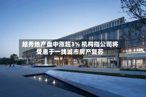 越秀地产盘中涨超3% 机构指公司将受惠于一线城市房产复苏-第3张图片
