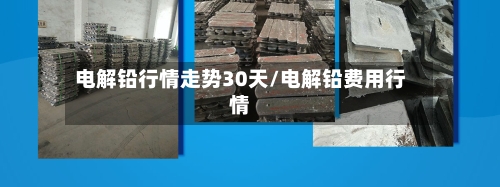 电解铅行情走势30天/电解铅费用行情-第2张图片