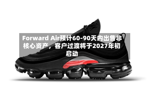 Forward Air预计60-90天内出售非核心资产，客户过渡将于2027年初启动-第3张图片