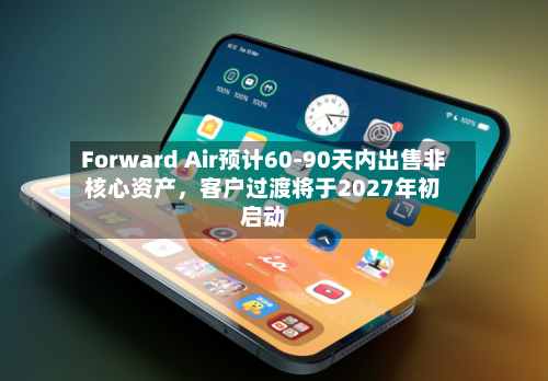 Forward Air预计60-90天内出售非核心资产，客户过渡将于2027年初启动-第2张图片