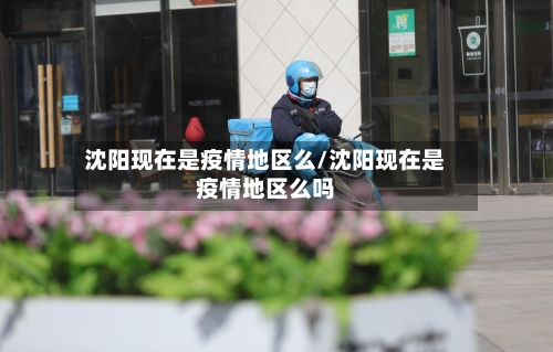 沈阳现在是疫情地区么/沈阳现在是疫情地区么吗