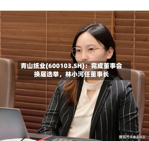 青山纸业(600103.SH)：完成董事会换届选举，林小河任董事长-第2张图片
