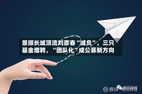 景顺长城顶流刘彦春“减负”，三只基金增聘，“团队化”成公募新方向