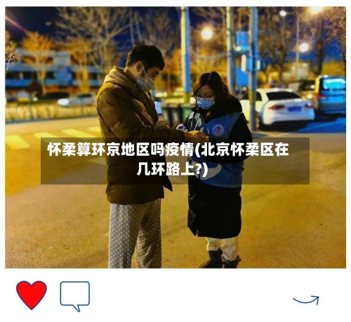 怀柔算环京地区吗疫情(北京怀柔区在几环路上?)
