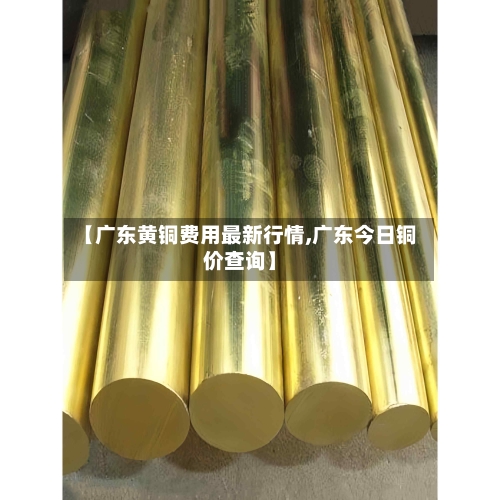 【广东黄铜费用最新行情,广东今日铜价查询】