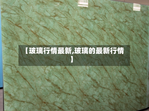 【玻璃行情最新,玻璃的最新行情】