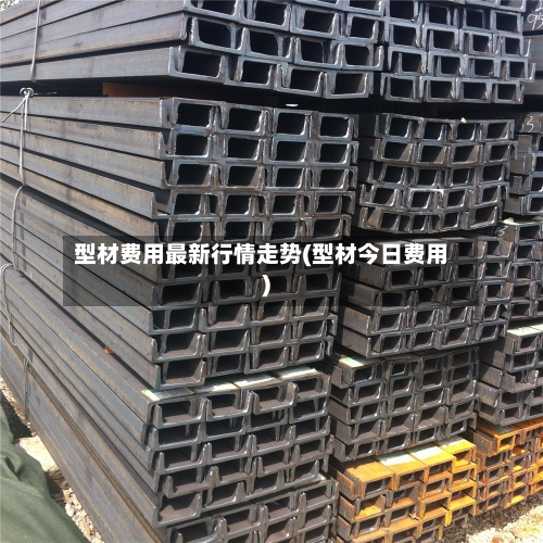 型材费用最新行情走势(型材今日费用)