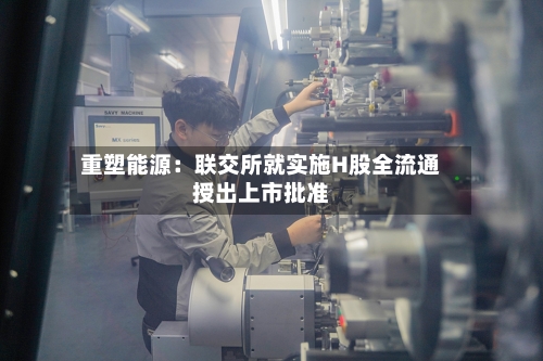 重塑能源：联交所就实施H股全流通授出上市批准