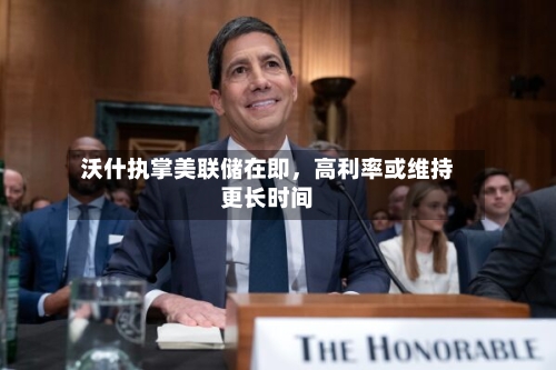 沃什执掌美联储在即，高利率或维持更长时间-第2张图片