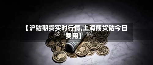 【沪钴期货实时行情,上海期货钴今日费用】