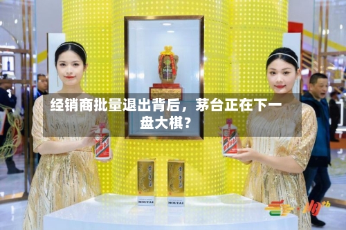 经销商批量退出背后，茅台正在下一盘大棋？