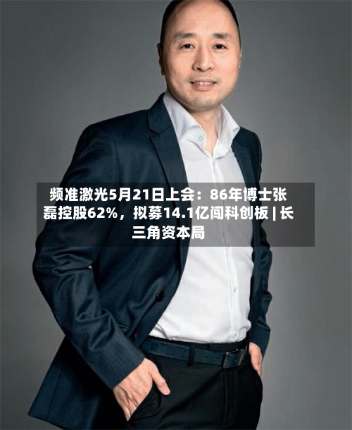 频准激光5月21日上会：86年博士张磊控股62%，拟募14.1亿闯科创板 | 长三角资本局