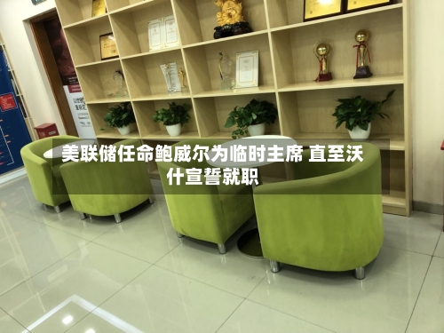 美联储任命鲍威尔为临时主席 直至沃什宣誓就职