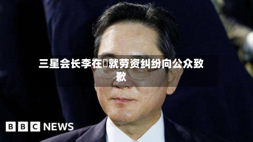三星会长李在镕就劳资纠纷向公众致歉-第2张图片