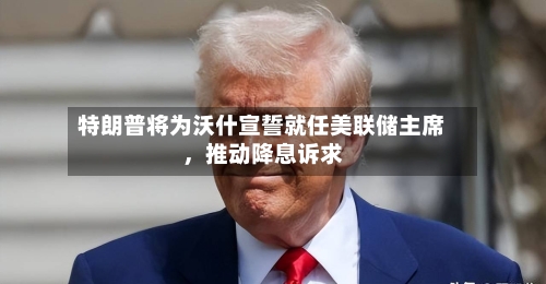 特朗普将为沃什宣誓就任美联储主席，推动降息诉求-第2张图片