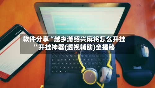 软件分享“越乡游绍兴麻将怎么开挂”开挂神器{透视辅助}全揭秘