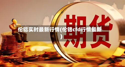 伦铝实时最新行情(伦铝cfd行情最新)-第2张图片