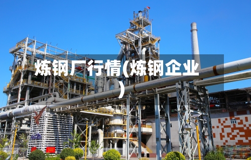 炼钢厂行情(炼钢企业)