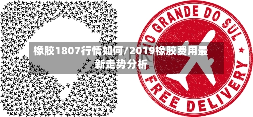 橡胶1807行情如何/2019橡胶费用最新走势分析