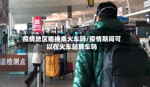 疫情地区能换乘火车吗/疫情期间可以在火车站转车吗