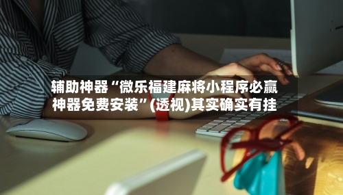 辅助神器“微乐福建麻将小程序必赢神器免费安装	”(透视)其实确实有挂-第2张图片