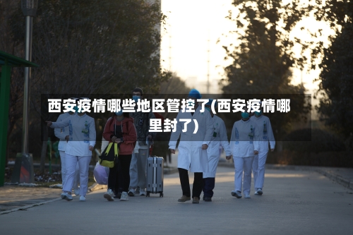 西安疫情哪些地区管控了(西安疫情哪里封了)