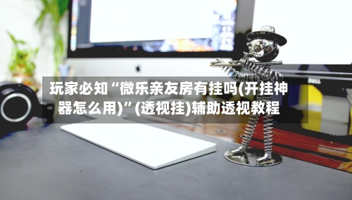 玩家必知“微乐亲友房有挂吗(开挂神器怎么用)”(透视挂)辅助透视教程-第2张图片
