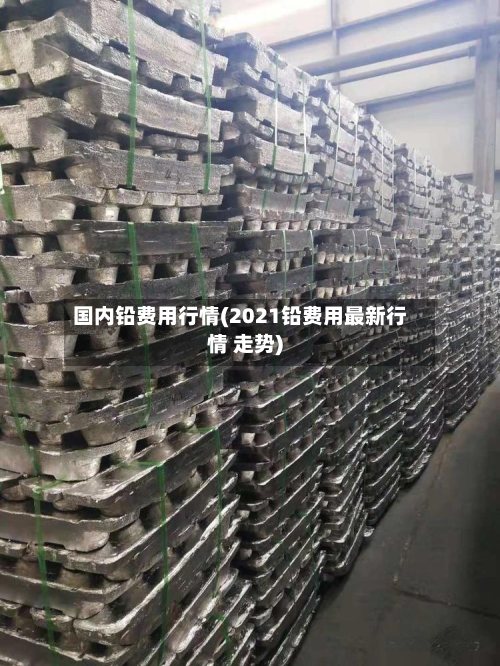 国内铅费用行情(2021铅费用最新行情 走势)