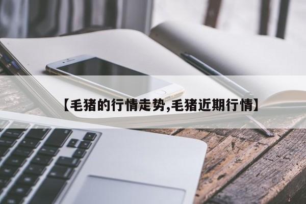 【毛猪的行情走势,毛猪近期行情】